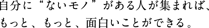 自分に”ないモノ”がある人が集まれば､もっと､もっと､面白いことができる｡